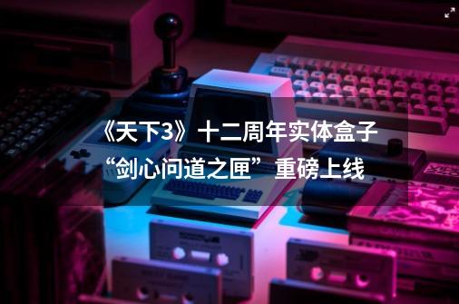《天下3》十二周年实体盒子“剑心问道之匣”重磅上线-第1张-游戏信息-龙启网