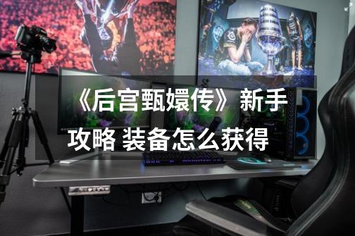 《后宫甄嬛传》新手攻略 装备怎么获得-第1张-游戏信息-龙启网
