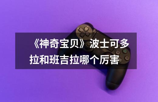 《神奇宝贝》波士可多拉和班吉拉哪个厉害-第1张-游戏信息-龙启网