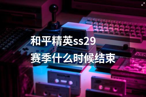 和平精英ss29赛季什么时候结束-第1张-游戏信息-龙启网