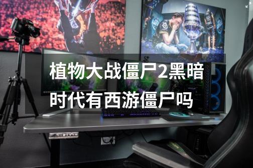 植物大战僵尸2黑暗时代有西游僵尸吗-第1张-游戏信息-龙启网