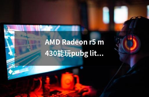 AMD Radeon r5 m430能玩pubg lite(绝地求生低配版本)的非常低画质吗-第1张-游戏信息-龙启网