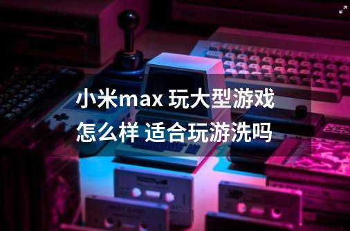 小米max 玩大型游戏怎么样 适合玩游洗吗-第1张-游戏信息-龙启网