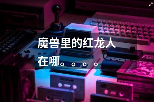 魔兽里的红龙人在哪。。。。-第1张-游戏信息-龙启网