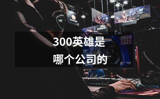 300英雄是哪个公司的-第1张-游戏信息-龙启网