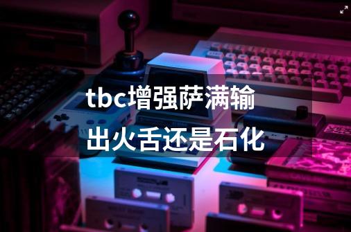 tbc增强萨满输出火舌还是石化-第1张-游戏信息-龙启网