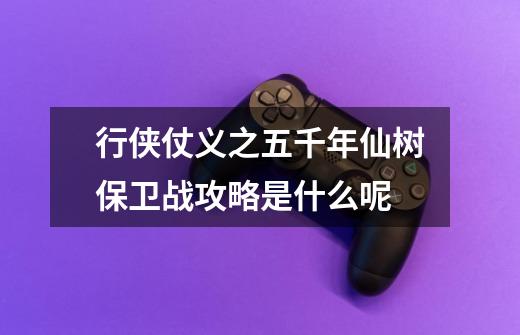 行侠仗义之五千年仙树保卫战攻略是什么呢-第1张-游戏信息-龙启网