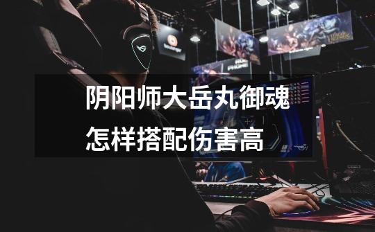 阴阳师大岳丸御魂怎样搭配伤害高-第1张-游戏信息-龙启网