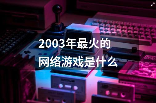 2003年最火的网络游戏是什么-第1张-游戏信息-龙启网