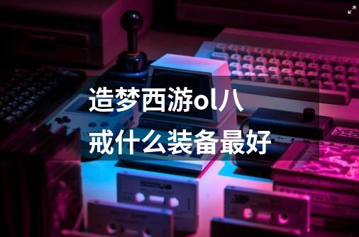 造梦西游ol八戒什么装备最好-第1张-游戏信息-龙启网