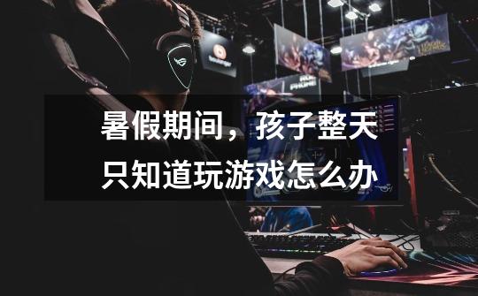 暑假期间,孩子整天只知道玩游戏怎么办-第1张-游戏信息-龙启网