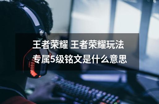 王者荣耀 王者荣耀玩法专属5级铭文是什么意思-第1张-游戏信息-龙启网