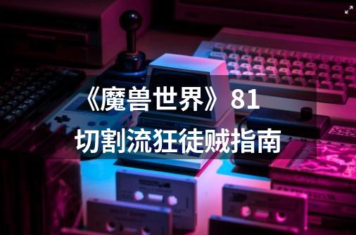 《魔兽世界》8.1切割流狂徒贼指南-第1张-游戏信息-龙启网