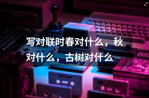 写对联时春对什么,秋对什么,古树对什么-第1张-游戏信息-龙启网