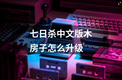 七日杀中文版木房子怎么升级-第1张-游戏信息-龙启网