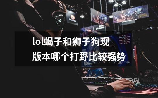 lol蝎子和狮子狗现版本哪个打野比较强势-第1张-游戏信息-龙启网