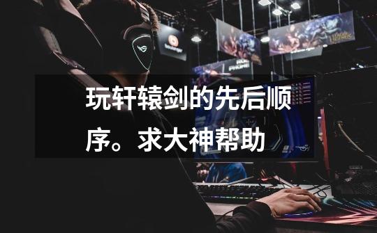 玩轩辕剑的先后顺序。求大神帮助-第1张-游戏信息-龙启网