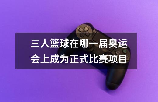 三人篮球在哪一届奥运会上成为正式比赛项目-第1张-游戏信息-龙启网