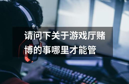 请问下关于游戏厅赌博的事哪里才能管-第1张-游戏信息-龙启网