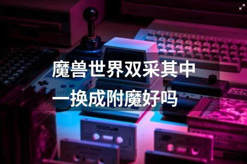 魔兽世界双采其中一换成附魔好吗-第1张-游戏信息-龙启网