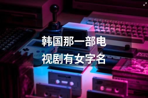 韩国那一部电视剧有女字名-第1张-游戏信息-龙启网