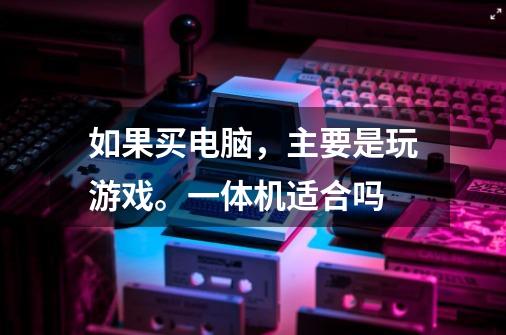 如果买电脑，主要是玩游戏。一体机适合吗-第1张-游戏信息-龙启网