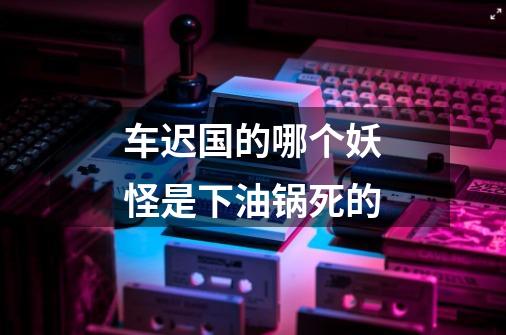 车迟国的哪个妖怪是下油锅死的-第1张-游戏信息-龙启网