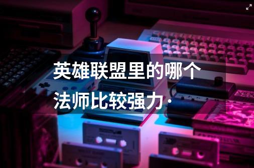 英雄联盟里的哪个法师比较强力·-第1张-游戏信息-龙启网