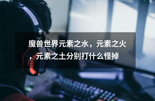 魔兽世界元素之水，元素之火，元素之土分别打什么怪掉-第1张-游戏信息-龙启网