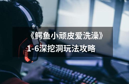 《鳄鱼小顽皮爱洗澡》1-6深挖洞玩法攻略-第1张-游戏信息-龙启网