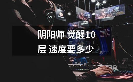 阴阳师 觉醒10层 速度要多少-第1张-游戏信息-龙启网