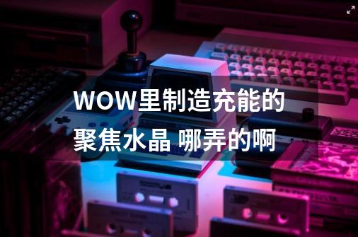 WOW里制造充能的聚焦水晶 哪弄的啊-第1张-游戏信息-龙启网