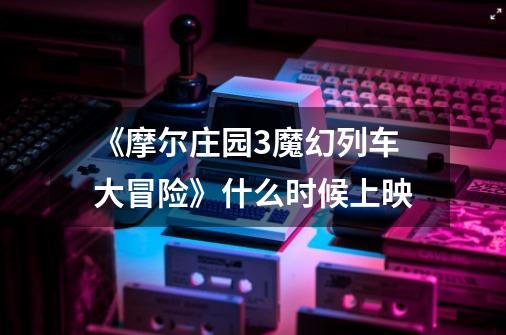 《摩尔庄园3魔幻列车大冒险》什么时候上映-第1张-游戏信息-龙启网