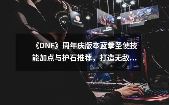 《DNF》周年庆版本蓝拳圣使技能加点与护石推荐,打造无敌输出利器!-第1张-游戏信息-龙启网
