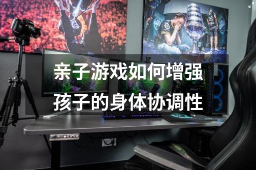 亲子游戏如何增强孩子的身体协调性-第1张-游戏信息-龙启网