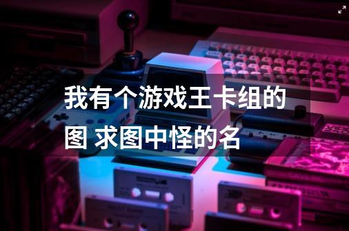 我有个游戏王卡组的图 求图中怪的名-第1张-游戏信息-龙启网