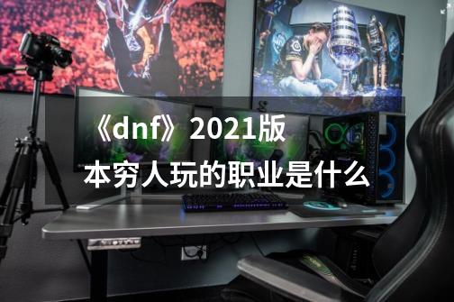 《dnf》2021版本穷人玩的职业是什么-第1张-游戏信息-龙启网