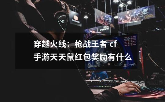穿越火线:枪战王者 cf手游天天鼠红包奖励有什么-第1张-游戏信息-龙启网