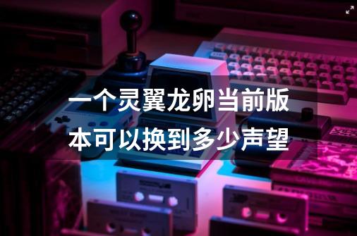 一个灵翼龙卵当前版本可以换到多少声望-第1张-游戏信息-龙启网