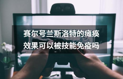 赛尔号兰斯洛特的瘫痪效果可以被技能免疫吗-第1张-游戏信息-龙启网