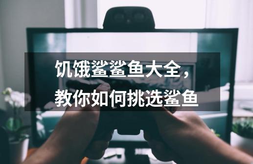 饥饿鲨鲨鱼大全,教你如何挑选鲨鱼-第1张-游戏信息-龙启网