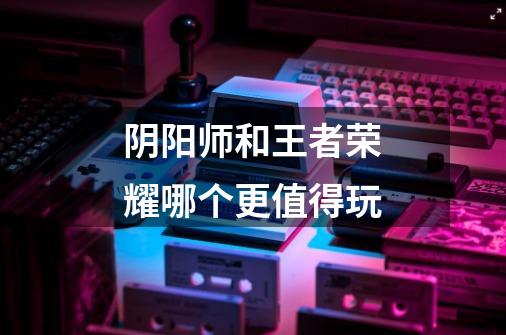 阴阳师和王者荣耀哪个更值得玩-第1张-游戏信息-龙启网