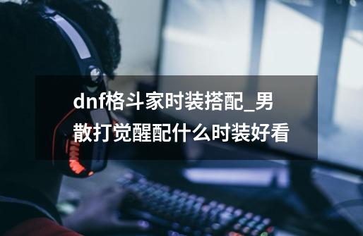dnf格斗家时装搭配_男散打觉醒配什么时装好看-第1张-游戏信息-龙启网