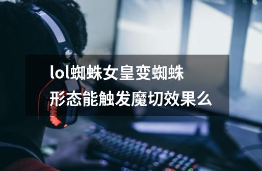 lol蜘蛛女皇变蜘蛛形态能触发魔切效果么-第1张-游戏信息-龙启网