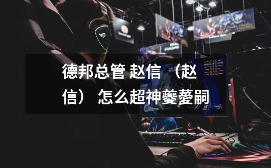 德邦总管 赵信 （赵信） 怎么超神夔薆嗣-第1张-游戏信息-龙启网