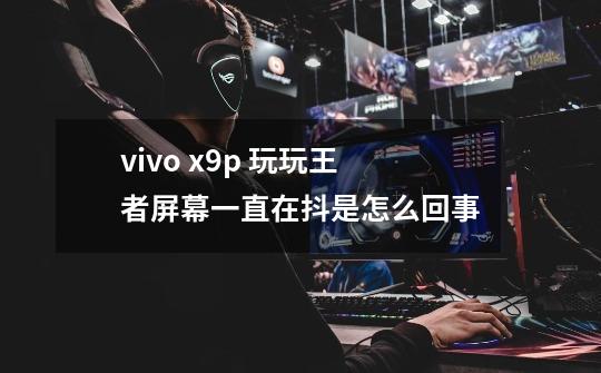 vivo x9p 玩玩王者屏幕一直在抖是怎么回事-第1张-游戏信息-龙启网