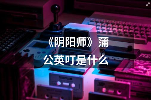 《阴阳师》蒲公英叮是什么-第1张-游戏信息-龙启网