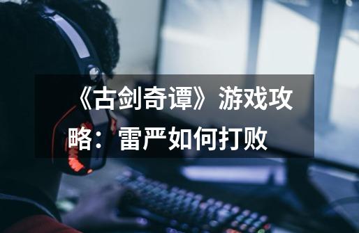 《古剑奇谭》游戏攻略:雷严如何打败-第1张-游戏信息-龙启网