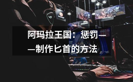 阿玛拉王国:惩罚——制作匕首的方法-第1张-游戏信息-龙启网