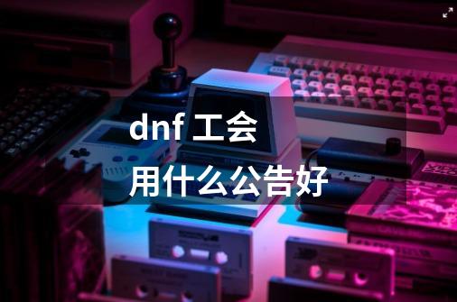 dnf 工会用什么公告好-第1张-游戏信息-龙启网